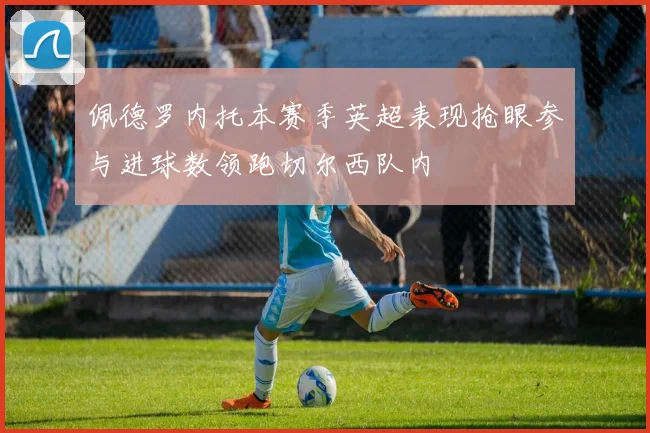 佩德罗内托本赛季英超表现抢眼参与进球数领跑切尔西队内