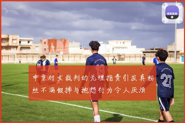 申京对女裁判的无理指责引发真粉丝不满假摔与抱怨行为令人厌烦