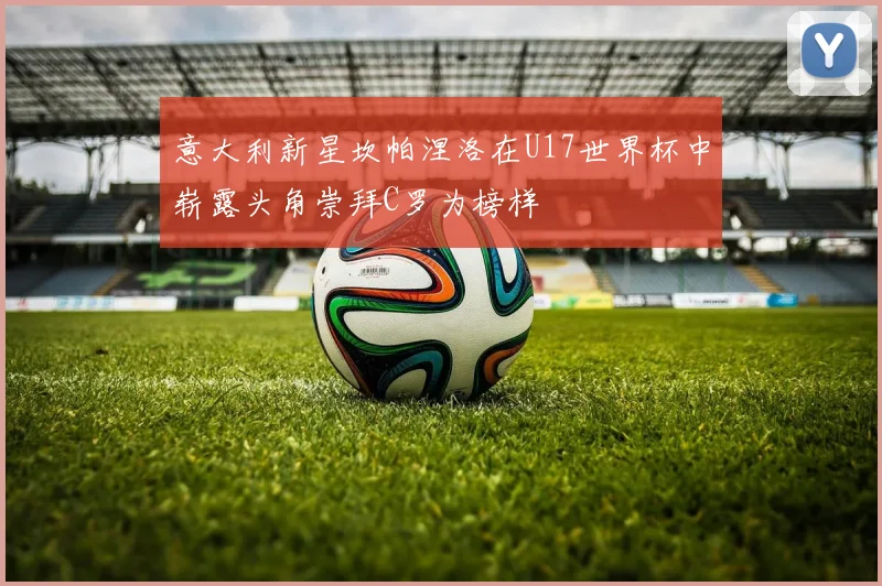 意大利新星坎帕涅洛在U17世界杯中崭露头角崇拜C罗为榜样