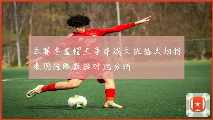 本赛季盖帽王争夺战文班赫夫切特表现抢眼数据对比分析