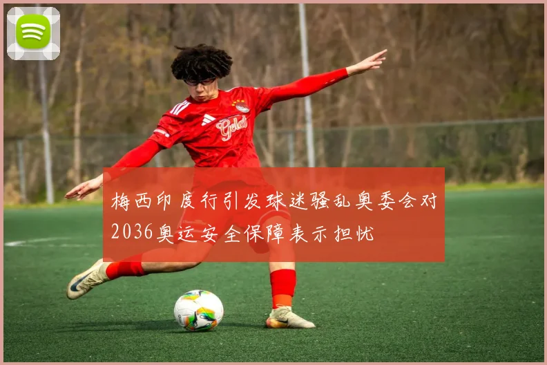 梅西印度行引发球迷骚乱奥委会对2036奥运安全保障表示担忧