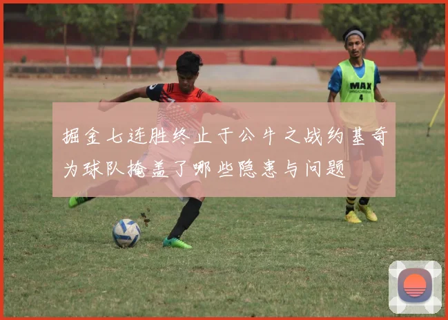掘金七连胜终止于公牛之战约基奇为球队掩盖了哪些隐患与问题