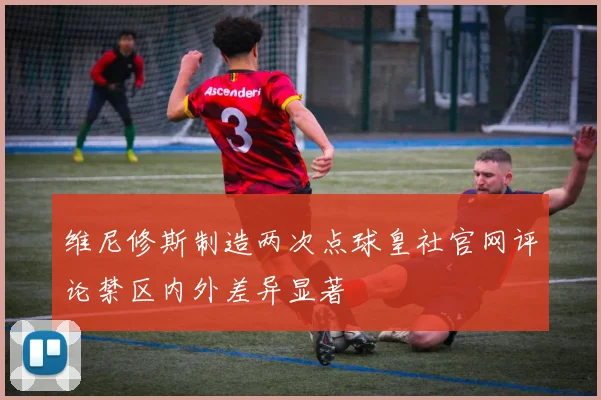 维尼修斯制造两次点球皇社官网评论禁区内外差异显著