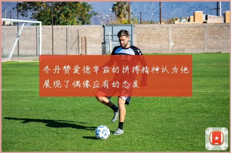 乔丹赞爱德华兹的拼搏精神认为他展现了偶像应有的态度
