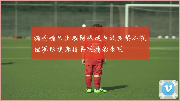 梅西确认出战阿根廷与波多黎各友谊赛球迷期待再现精彩表现