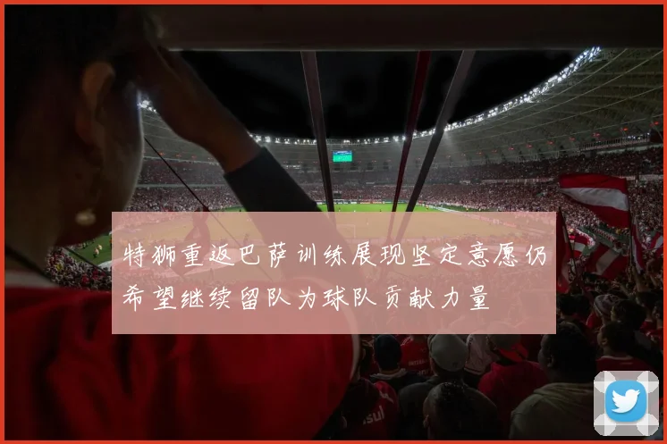 特狮重返巴萨训练展现坚定意愿仍希望继续留队为球队贡献力量