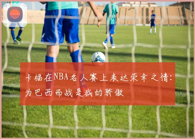 卡福在NBA名人赛上表达荣幸之情：为巴西而战是我的骄傲