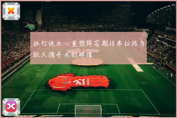 独行侠决心重塑阵容期待弗拉格与欧文携手共创辉煌