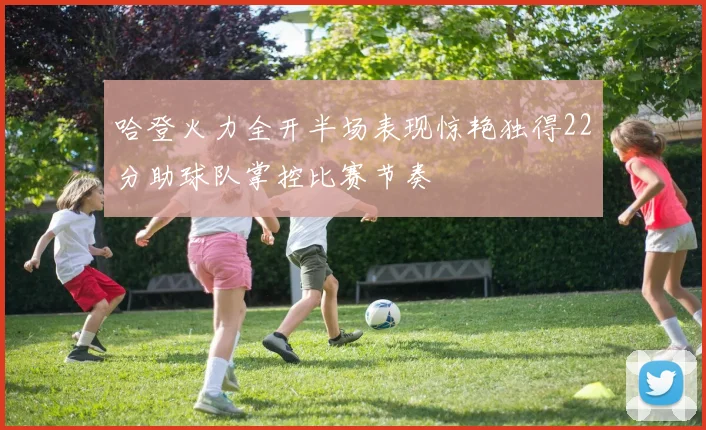 哈登火力全开半场表现惊艳独得22分助球队掌控比赛节奏