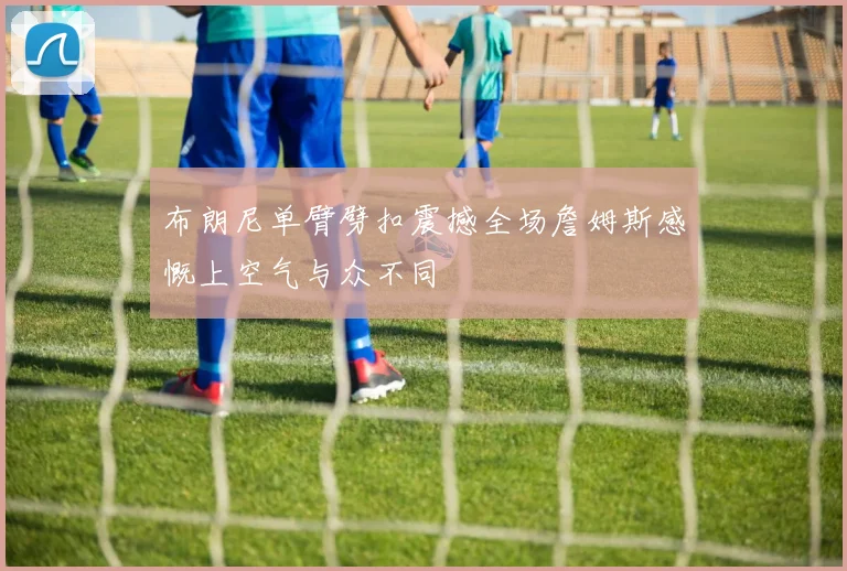 布朗尼单臂劈扣震撼全场詹姆斯感慨上空气与众不同